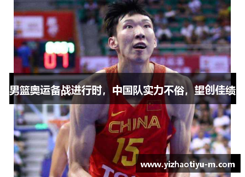 男篮奥运备战进行时，中国队实力不俗，望创佳绩